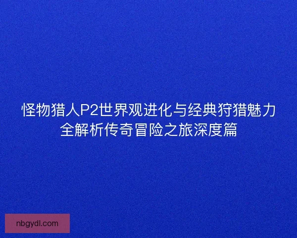怪物猎人P2世界观进化与经典狩猎魅力全解析传奇冒险之旅深度篇