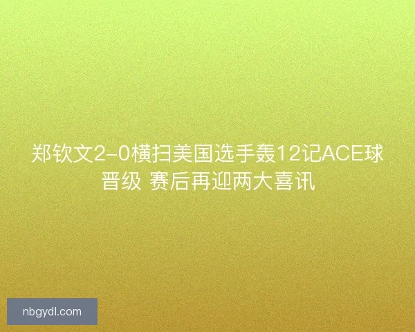 郑钦文2-0横扫美国选手轰12记ACE球晋级 赛后再迎两大喜讯