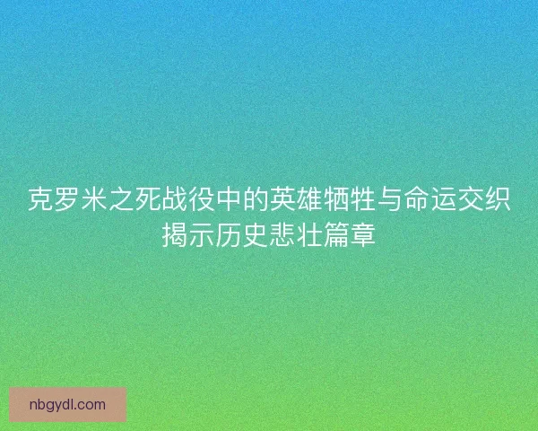 克罗米之死战役中的英雄牺牲与命运交织揭示历史悲壮篇章