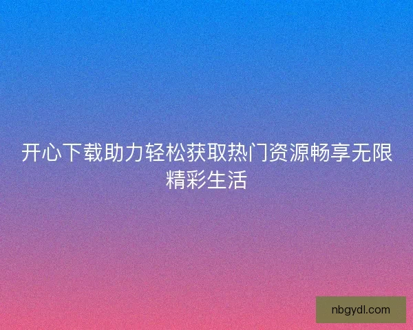开心下载助力轻松获取热门资源畅享无限精彩生活