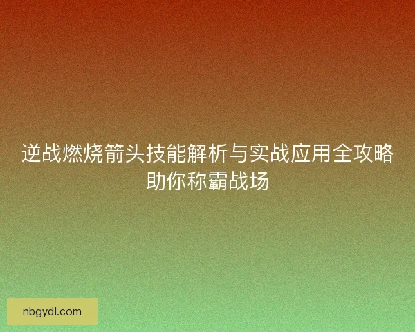 逆战燃烧箭头技能解析与实战应用全攻略助你称霸战场