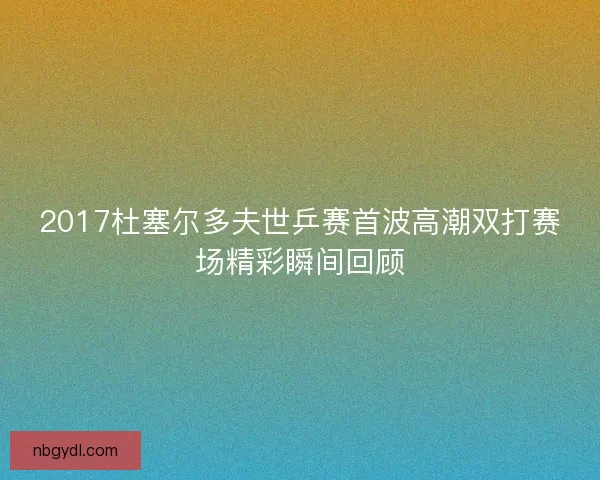 2017杜塞尔多夫世乒赛首波高潮双打赛场精彩瞬间回顾