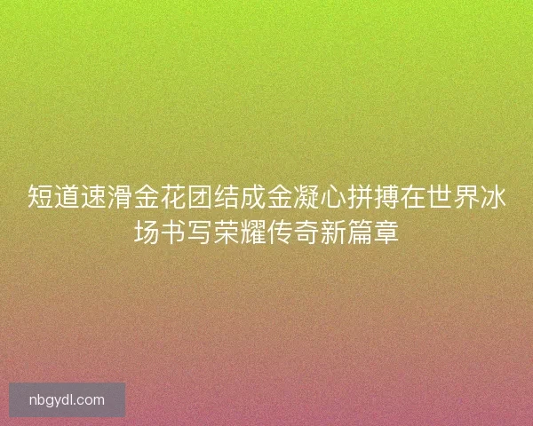 短道速滑金花团结成金凝心拼搏在世界冰场书写荣耀传奇新篇章