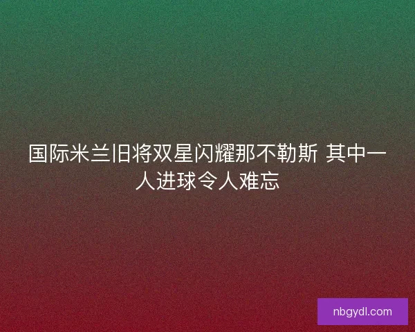 国际米兰旧将双星闪耀那不勒斯 其中一人进球令人难忘