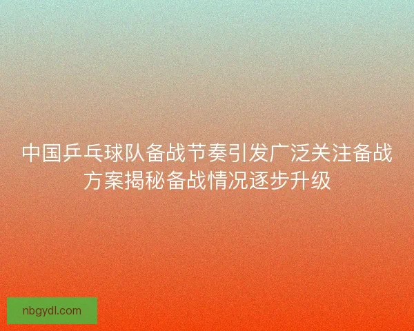 中国乒乓球队备战节奏引发广泛关注备战方案揭秘备战情况逐步升级
