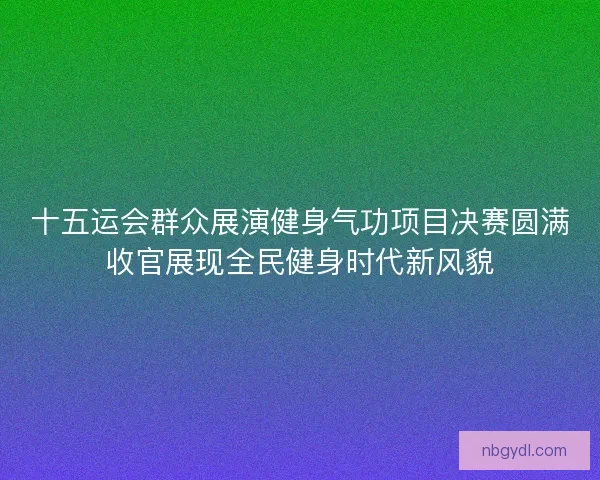 十五运会群众展演健身气功项目决赛圆满收官展现全民健身时代新风貌