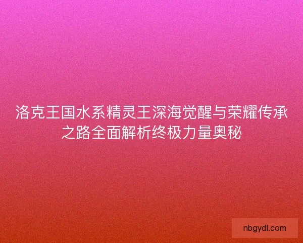 洛克王国水系精灵王深海觉醒与荣耀传承之路全面解析终极力量奥秘