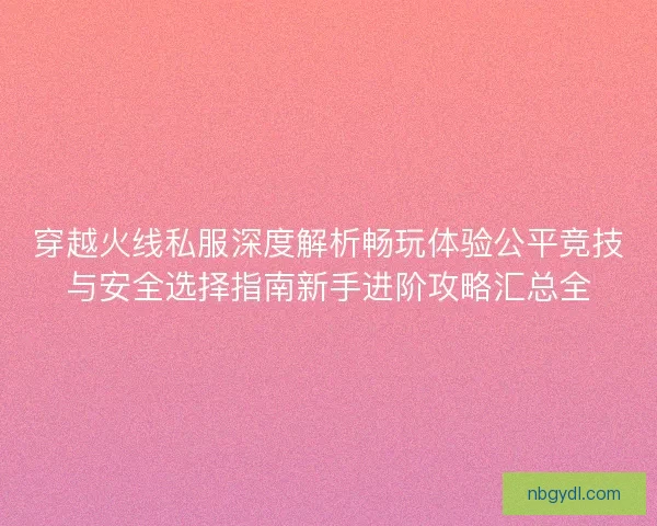 穿越火线私服深度解析畅玩体验公平竞技与安全选择指南新手进阶攻略汇总全