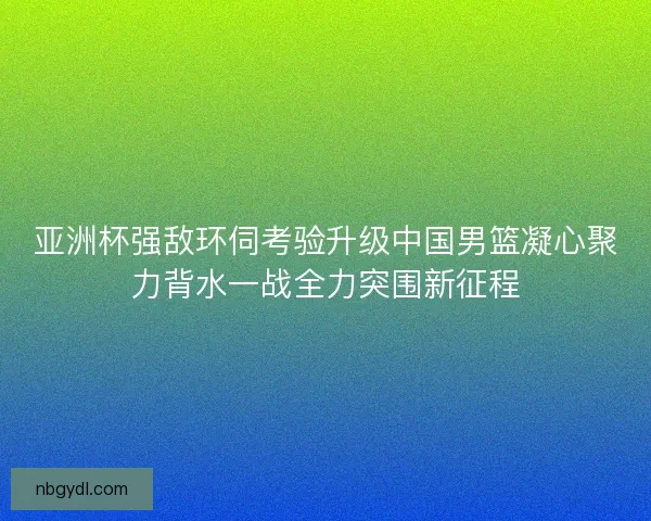 亚洲杯强敌环伺考验升级中国男篮凝心聚力背水一战全力突围新征程