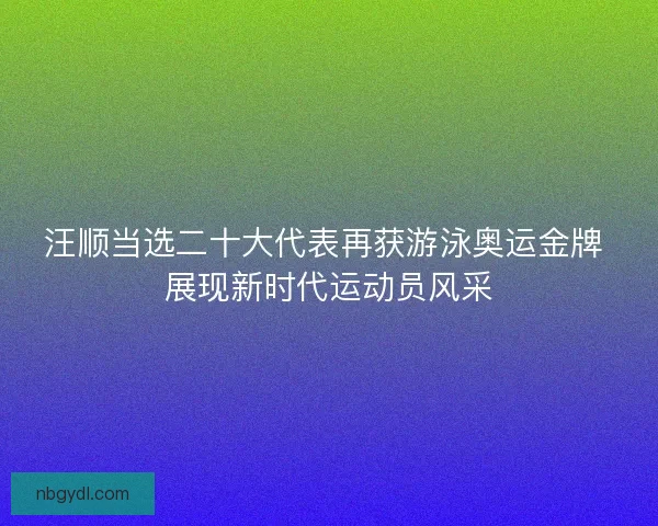 汪顺当选二十大代表再获游泳奥运金牌 展现新时代运动员风采