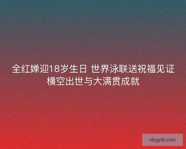 全红婵迎18岁生日 世界泳联送祝福见证横空出世与大满贯成就
