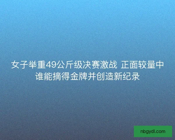 女子举重49公斤级决赛激战 正面较量中谁能摘得金牌并创造新纪录