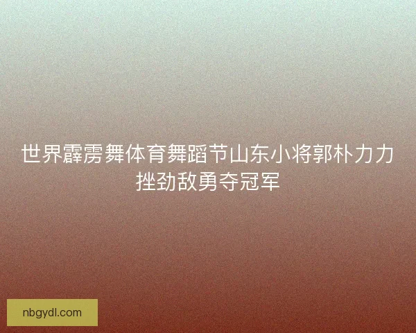 世界霹雳舞体育舞蹈节山东小将郭朴力力挫劲敌勇夺冠军