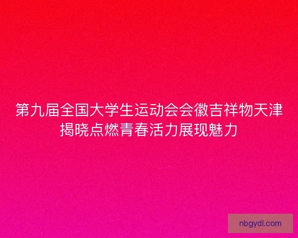 第九届全国大学生运动会会徽吉祥物天津揭晓点燃青春活力展现魅力