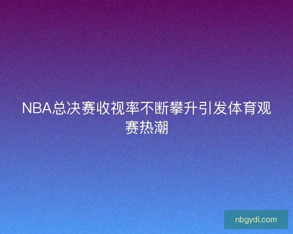 NBA总决赛收视率不断攀升引发体育观赛热潮