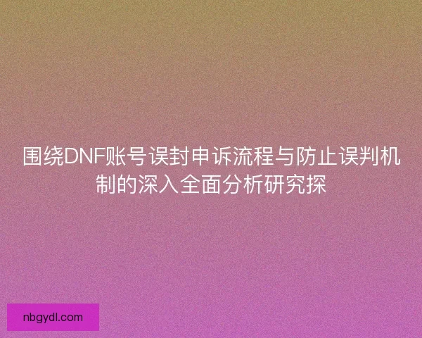 围绕DNF账号误封申诉流程与防止误判机制的深入全面分析研究探