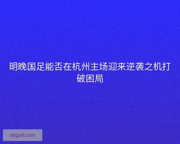 明晚国足能否在杭州主场迎来逆袭之机打破困局 明晚国足能否在杭州主场迎来逆袭之机打破困局