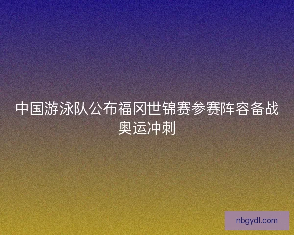 中国游泳队公布福冈世锦赛参赛阵容备战奥运冲刺