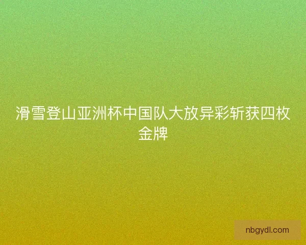 滑雪登山亚洲杯中国队大放异彩斩获四枚金牌