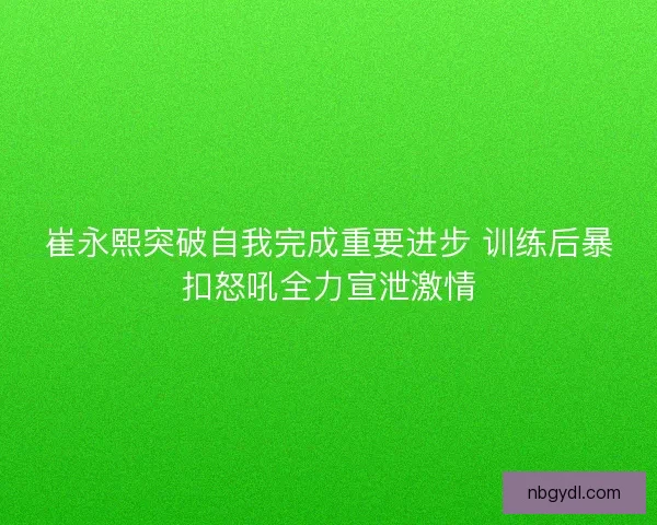 崔永熙突破自我完成重要进步 训练后暴扣怒吼全力宣泄激情 崔永熙突破自我完成重要进步 训练后暴扣怒吼全力宣泄激情
