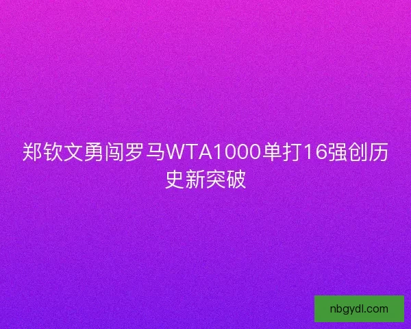 郑钦文勇闯罗马WTA1000单打16强创历史新突破