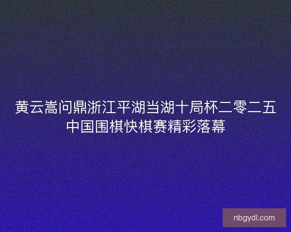 黄云嵩问鼎浙江平湖当湖十局杯二零二五中国围棋快棋赛精彩落幕