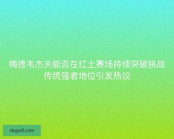 梅德韦杰夫能否在红土赛场持续突破挑战传统强者地位引发热议 梅德韦杰夫能否在红土赛场持续突破挑战传统强者地位引发热议